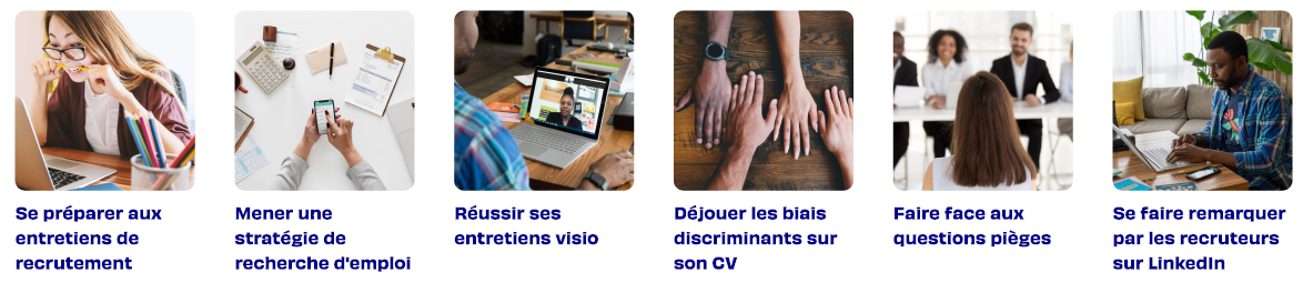 Se préparer aux entretiens de recrutement, Mener une stratégie de recherche d'emploi, Réussir ses entretiens visio, Déjouer les biais discriminants sur son CV, Faire face aux questions pièges, Se faire remarquer par les recruteurs sur LinkedIn